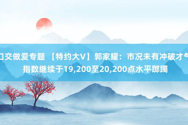 口交做爱专题 【特约大V】郭家耀：市况未有冲破才气 指数继续于19，200至20，200点水平踯躅