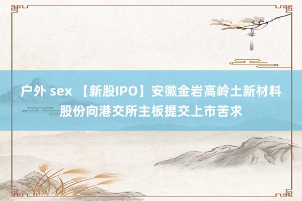 户外 sex 【新股IPO】安徽金岩高岭土新材料股份向港交所主板提交上市苦求