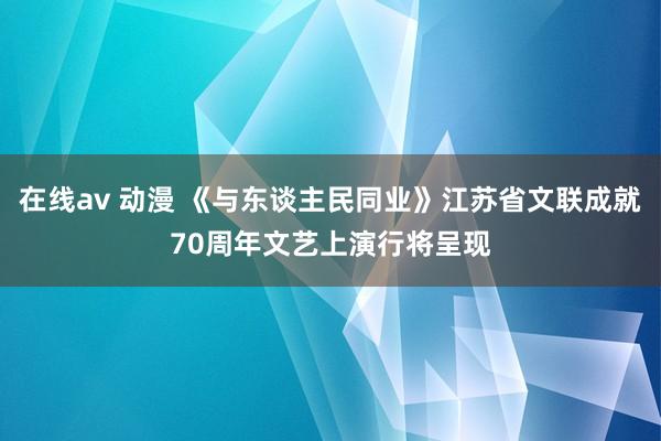 在线av 动漫 《与东谈主民同业》江苏省文联成就70周年文艺上演行将呈现