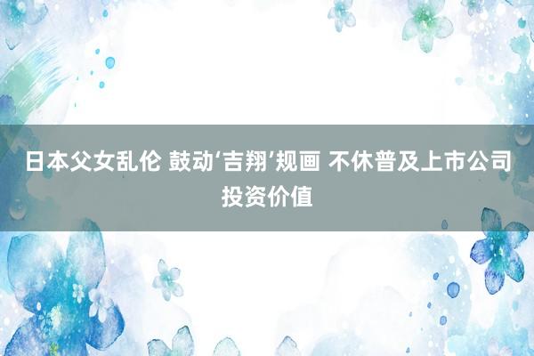 日本父女乱伦 鼓动‘吉翔’规画 不休普及上市公司投资价值