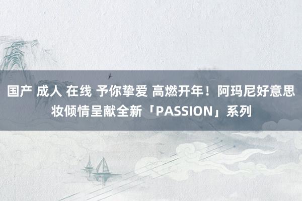 国产 成人 在线 予你挚爱 高燃开年！阿玛尼好意思妆倾情呈献全新「PASSION」系列