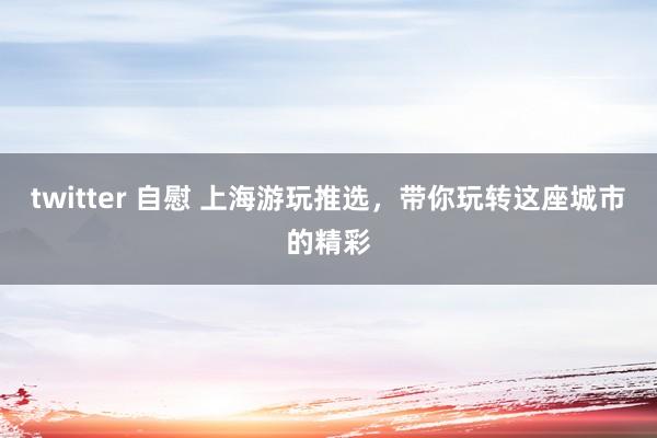 twitter 自慰 上海游玩推选，带你玩转这座城市的精彩