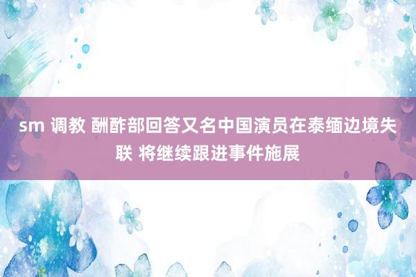 sm 调教 酬酢部回答又名中国演员在泰缅边境失联 将继续跟进事件施展