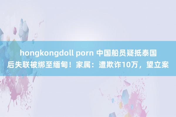 hongkongdoll porn 中国船员疑抵泰国后失联被绑至缅甸！家属：遭欺诈10万，望立案