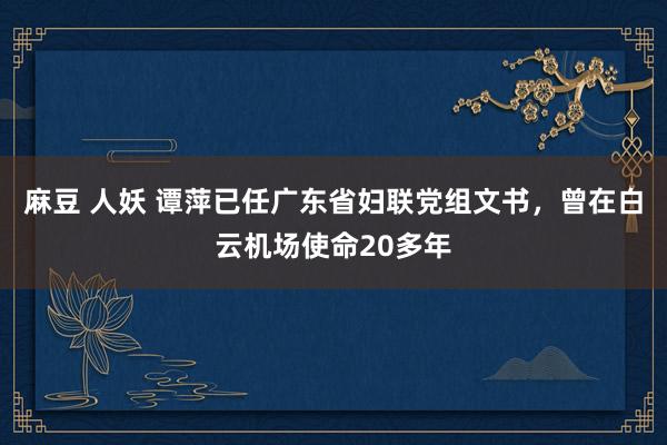 麻豆 人妖 谭萍已任广东省妇联党组文书，曾在白云机场使命20多年