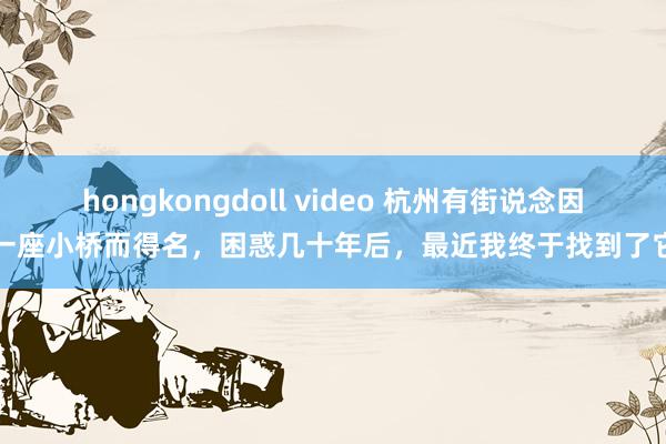 hongkongdoll video 杭州有街说念因一座小桥而得名，困惑几十年后，最近我终于找到了它