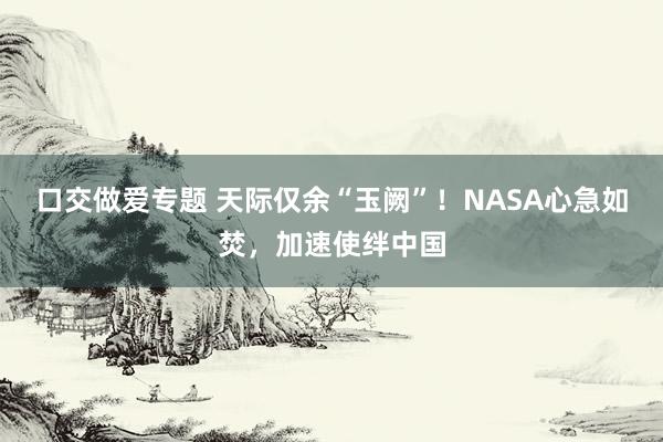 口交做爱专题 天际仅余“玉阙”！NASA心急如焚，加速使绊中国