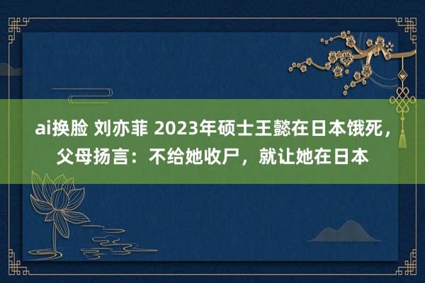 ai换脸 刘亦菲 2023年硕士王懿在日本饿死，父母扬言：不给她收尸，就让她在日本