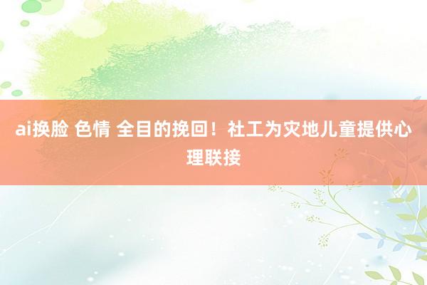 ai换脸 色情 全目的挽回！社工为灾地儿童提供心理联接