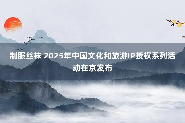 制服丝袜 2025年中国文化和旅游IP授权系列活动在京发布