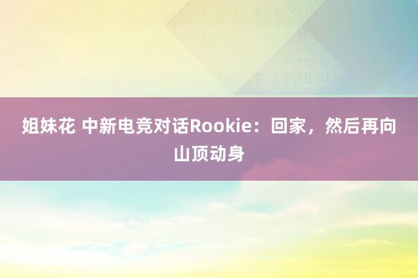 姐妹花 中新电竞对话Rookie：回家，然后再向山顶动身