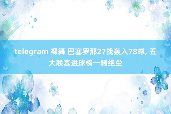 telegram 裸舞 巴塞罗那27战轰入78球， 五大联赛进球榜一骑绝尘