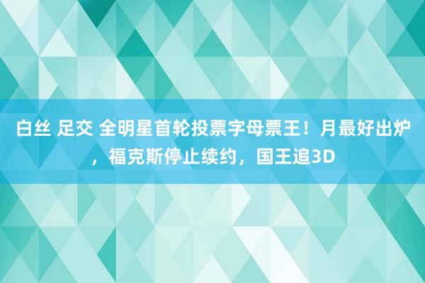 白丝 足交 全明星首轮投票字母票王！月最好出炉，福克斯停止续约，国王追3D