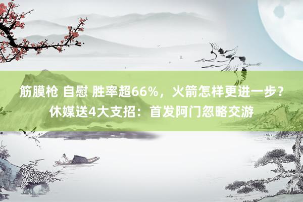 筋膜枪 自慰 胜率超66%，火箭怎样更进一步？休媒送4大支招：首发阿门忽略交游