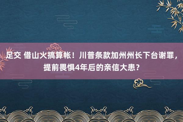 足交 借山火搞算帐！川普条款加州州长下台谢罪，提前畏惧4年后的亲信大患？