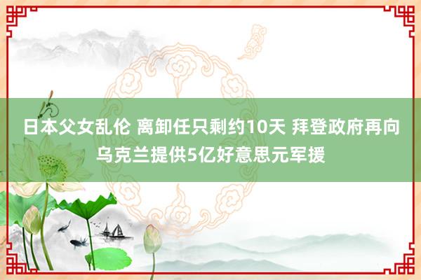 日本父女乱伦 离卸任只剩约10天 拜登政府再向乌克兰提供5亿好意思元军援