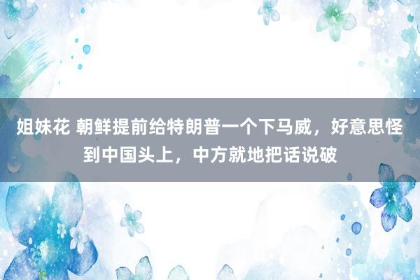 姐妹花 朝鲜提前给特朗普一个下马威，好意思怪到中国头上，中方就地把话说破