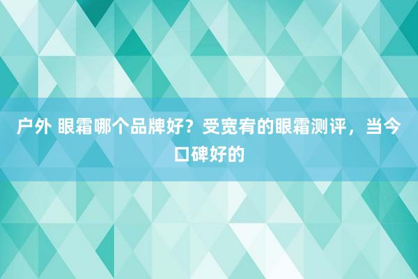 户外 眼霜哪个品牌好？受宽宥的眼霜测评，当今口碑好的