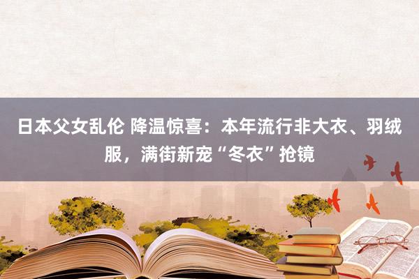 日本父女乱伦 降温惊喜：本年流行非大衣、羽绒服，满街新宠“冬衣”抢镜