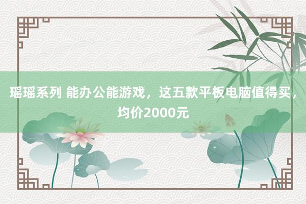 瑶瑶系列 能办公能游戏，这五款平板电脑值得买，均价2000元