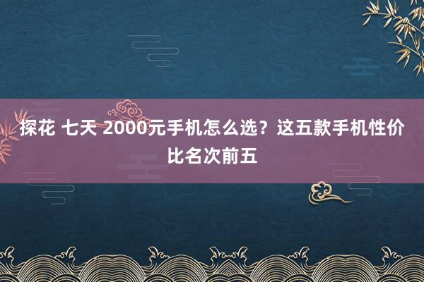 探花 七天 2000元手机怎么选？这五款手机性价比名次前五