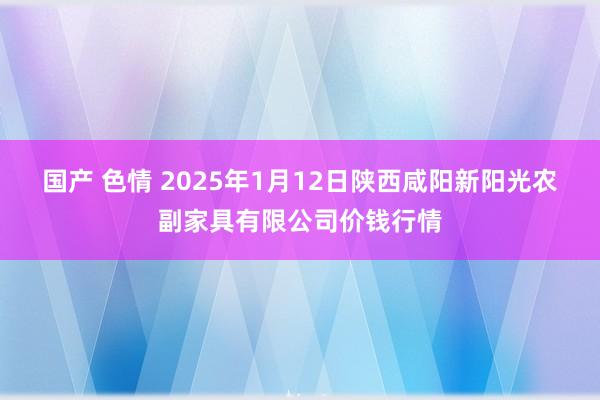 国产 色情 2025年1月12日陕西咸阳新阳光农副家具有限公司价钱行情