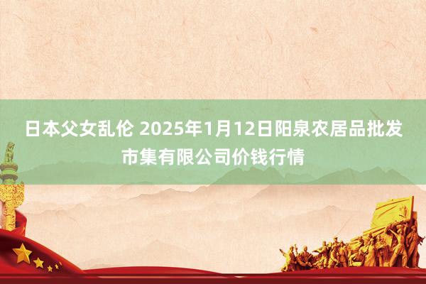 日本父女乱伦 2025年1月12日阳泉农居品批发市集有限公司价钱行情