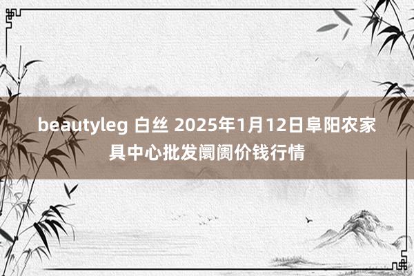 beautyleg 白丝 2025年1月12日阜阳农家具中心批发阛阓价钱行情