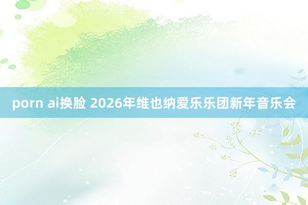 porn ai换脸 2026年维也纳爱乐乐团新年音乐会