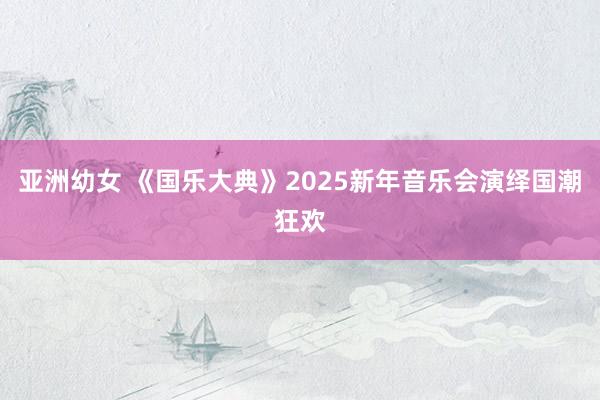 亚洲幼女 《国乐大典》2025新年音乐会演绎国潮狂欢