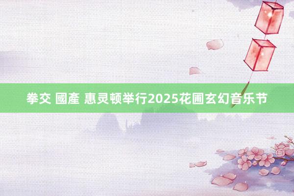 拳交 國產 惠灵顿举行2025花圃玄幻音乐节