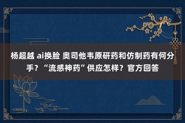 杨超越 ai换脸 奥司他韦原研药和仿制药有何分手？“流感神药”供应怎样？官方回答