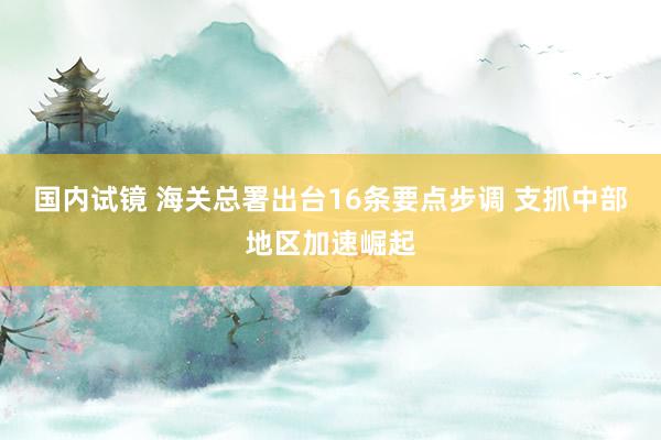 国内试镜 海关总署出台16条要点步调 支抓中部地区加速崛起