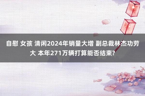 自慰 女孩 清闲2024年销量大增 副总裁林杰功劳大 本年271万辆打算能否结束?