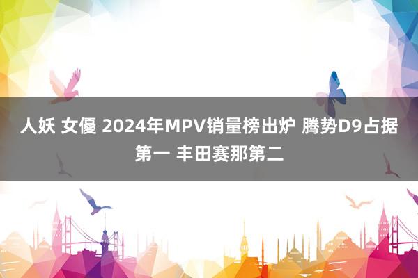 人妖 女優 2024年MPV销量榜出炉 腾势D9占据第一 丰田赛那第二