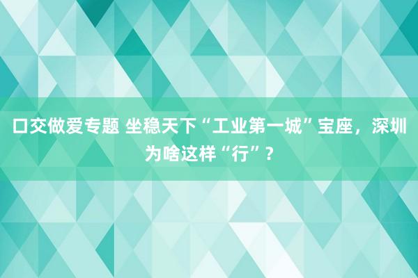 口交做爱专题 坐稳天下“工业第一城”宝座，深圳为啥这样“行”？