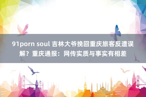 91porn soul 吉林大爷挽回重庆旅客反遭误解？重庆通报：网传实质与事实有相差