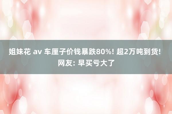 姐妹花 av 车厘子价钱暴跌80%! 超2万吨到货! 网友: 早买亏大了