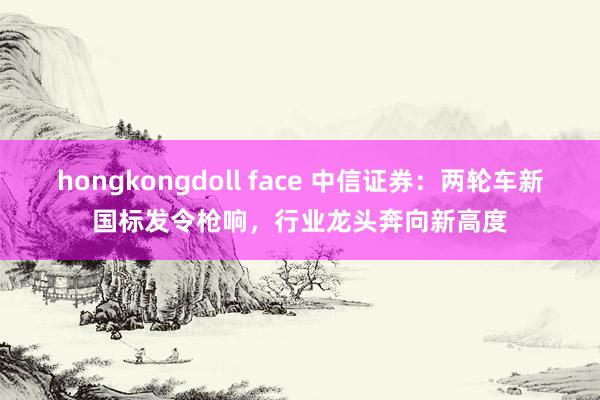 hongkongdoll face 中信证券：两轮车新国标发令枪响，行业龙头奔向新高度