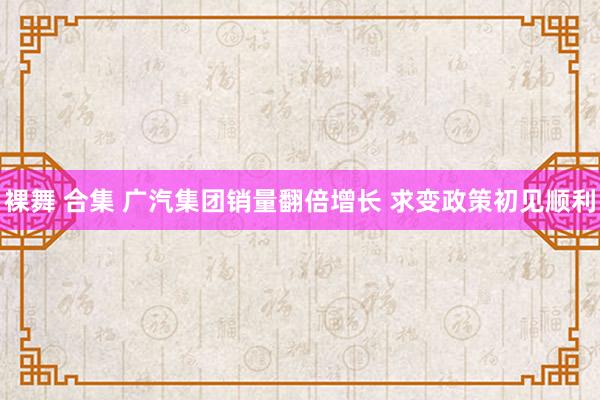 裸舞 合集 广汽集团销量翻倍增长 求变政策初见顺利