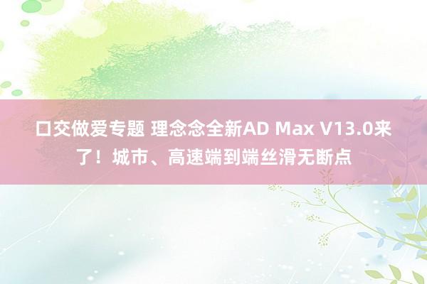 口交做爱专题 理念念全新AD Max V13.0来了！城市、高速端到端丝滑无断点