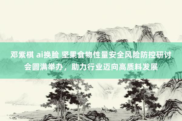 邓紫棋 ai换脸 坚果食物性量安全风险防控研讨会圆满举办，助力行业迈向高质料发展